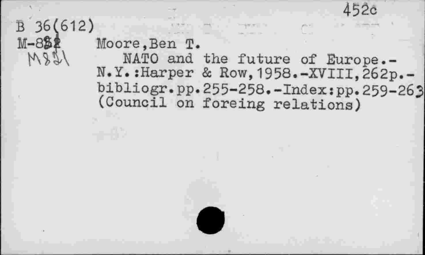 ﻿B 36(612)
M-8$i	Moore,Ben T.
NATO and the future of Europe.-N.Y.sharper & Row,1958.-XVIII,262p.-bibliogr.pp.255-258.-Index:pp. 259-263 (Council on foreing relations)